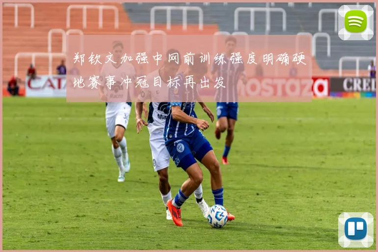 郑钦文加强中网前训练强度明确硬地赛事冲冠目标再出发